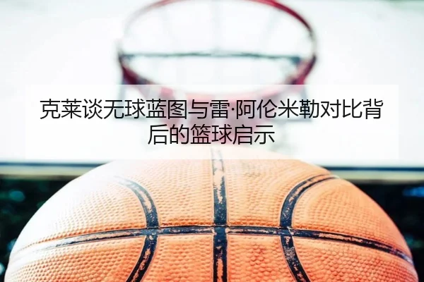 克莱谈无球蓝图与雷·阿伦米勒对比背后的篮球启示 - MKSPORTS MKSports