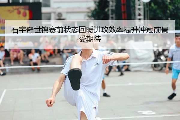 石宇奇世锦赛前状态回暖进攻效率提升冲冠前景受期待 | MKSPORTS MKSports